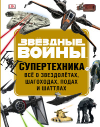 Звездные войны. Супертехника. Все о звездолетах, шагоходах, подах и шаттлах
